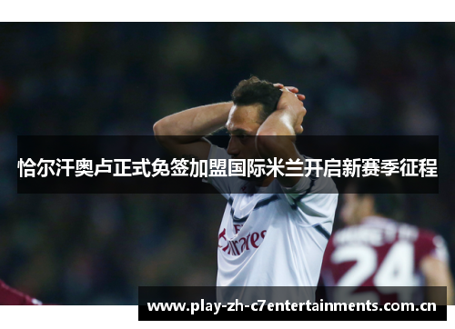 恰尔汗奥卢正式免签加盟国际米兰开启新赛季征程