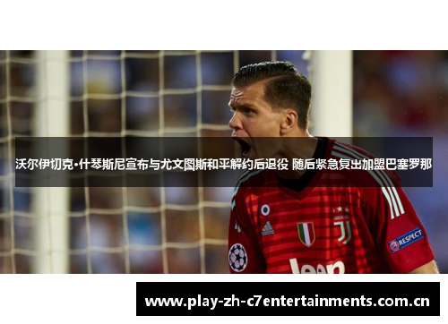 沃尔伊切克·什琴斯尼宣布与尤文图斯和平解约后退役 随后紧急复出加盟巴塞罗那